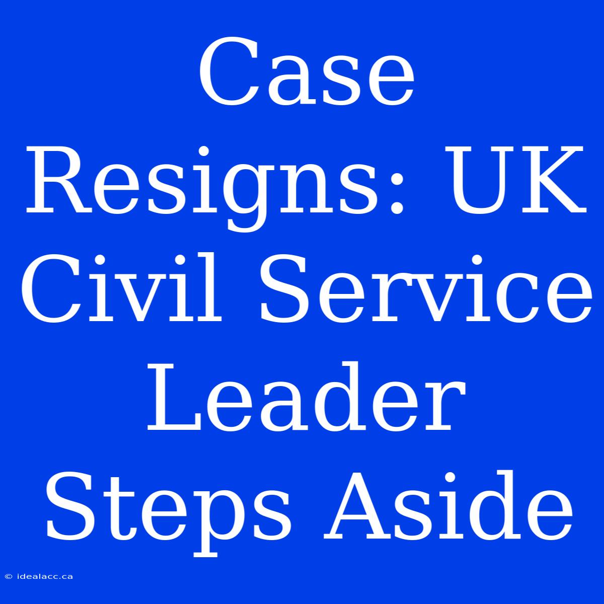 Case Resigns: UK Civil Service Leader Steps Aside