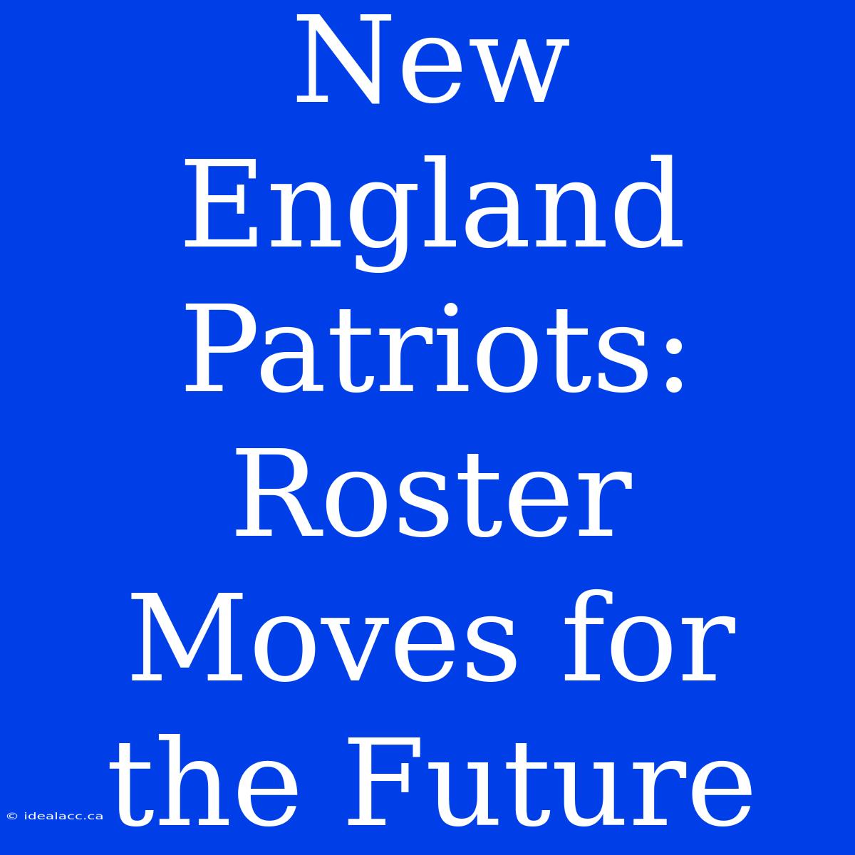 New England Patriots: Roster Moves For The Future